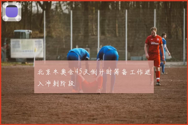 北京冬奥会45天倒计时筹备工作进入冲刺阶段