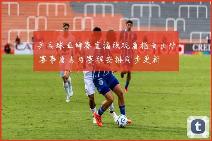 乒乓球亚锦赛直播线观看指南出炉 赛事看点与赛程安排同步更新