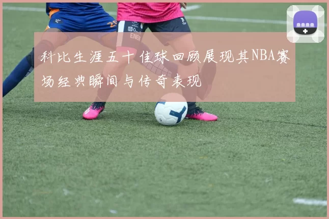 科比生涯五十佳球回顾展现其NBA赛场经典瞬间与传奇表现