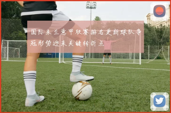 国际米兰意甲联赛排名更新球队争冠形势迎来关键转折点