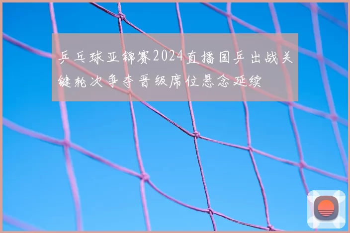 乒乓球亚锦赛2024直播国乒出战关键轮次争夺晋级席位悬念延续