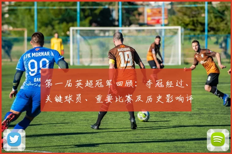 第一届英超冠军回顾：夺冠经过、关键球员、重要比赛及历史影响评估