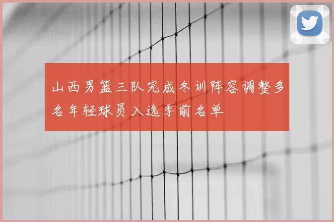 山西男篮三队完成冬训阵容调整多名年轻球员入选季前名单