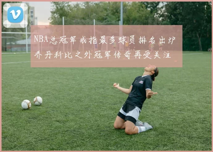 NBA总冠军戒指最多球员排名出炉 乔丹科比之外冠军传奇再受关注