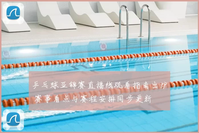 乒乓球亚锦赛直播线观看指南出炉 赛事看点与赛程安排同步更新