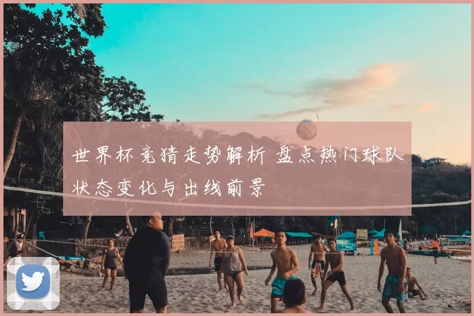 世界杯竞猜走势解析 盘点热门球队状态变化与出线前景