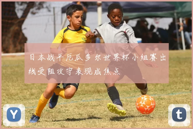日本战平厄瓜多尔世界杯小组赛出线受阻攻守表现成焦点