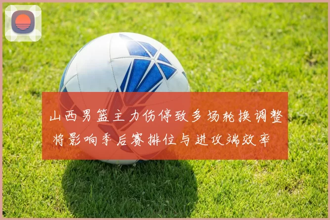 山西男篮主力伤停致多场轮换调整 将影响季后赛排位与进攻端效率