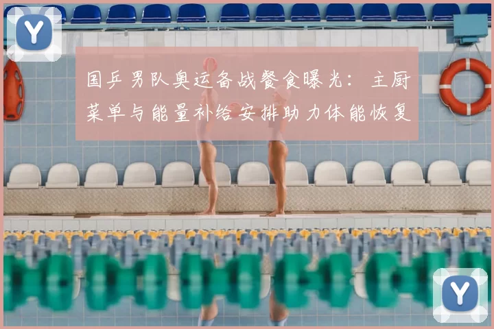 国乒男队奥运备战餐食曝光：主厨菜单与能量补给安排助力体能恢复