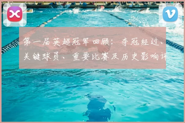 第一届英超冠军回顾：夺冠经过、关键球员、重要比赛及历史影响评估