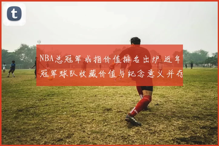 NBA总冠军戒指价值排名出炉 近年冠军球队收藏价值与纪念意义并存