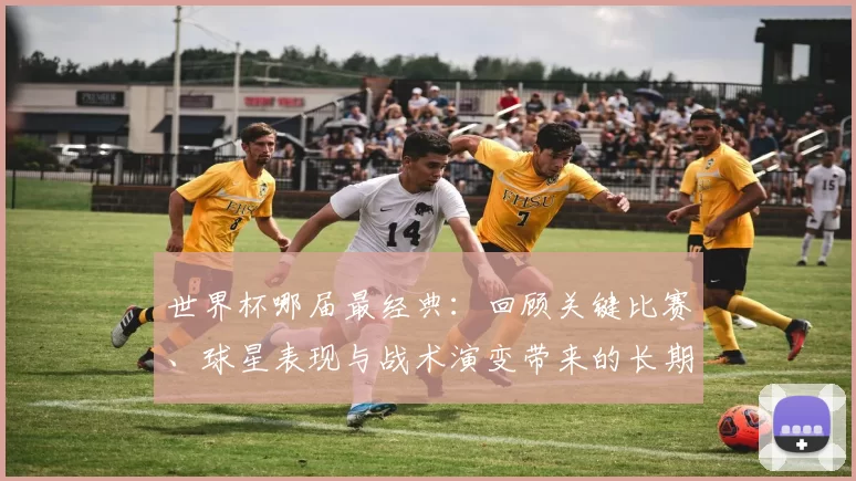 世界杯哪届最经典：回顾关键比赛、球星表现与战术演变带来的长期影响评析