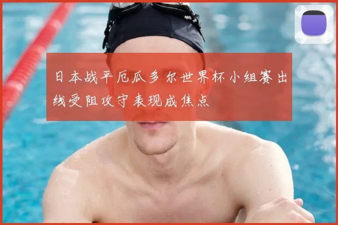 日本战平厄瓜多尔世界杯小组赛出线受阻攻守表现成焦点