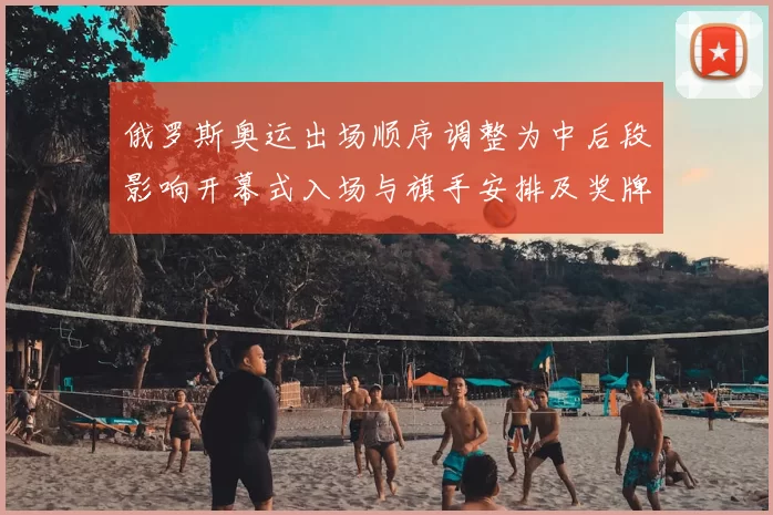 俄罗斯奥运出场顺序调整为中后段影响开幕式入场与旗手安排及奖牌礼仪