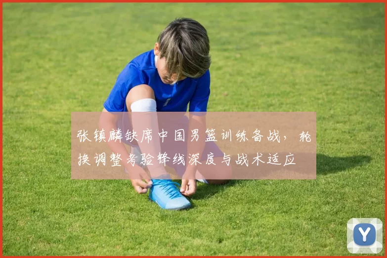 张镇麟缺席中国男篮训练备战,轮换调整考验锋线深度与战术适应