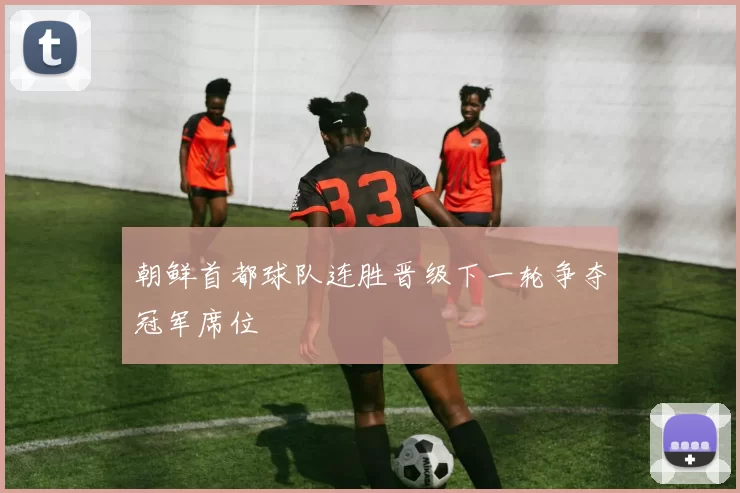 朝鲜首都球队连胜晋级下一轮争夺冠军席位