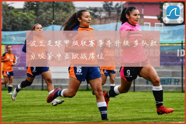 波兰足球甲级联赛争夺升级 多队积分咬紧冲击欧战席位