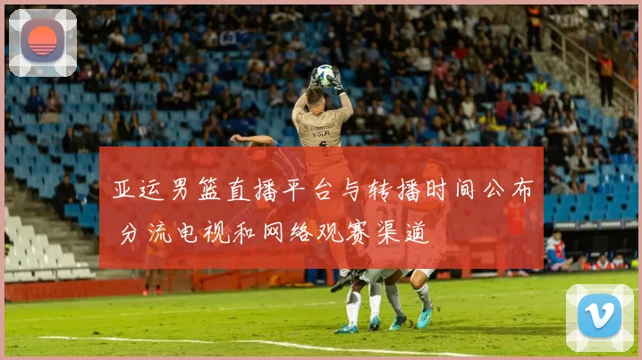 亚运男篮直播平台与转播时间公布 分流电视和网络观赛渠道
