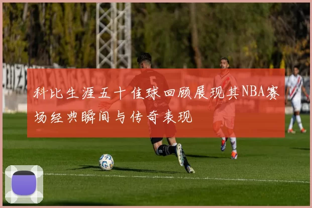 科比生涯五十佳球回顾展现其NBA赛场经典瞬间与传奇表现