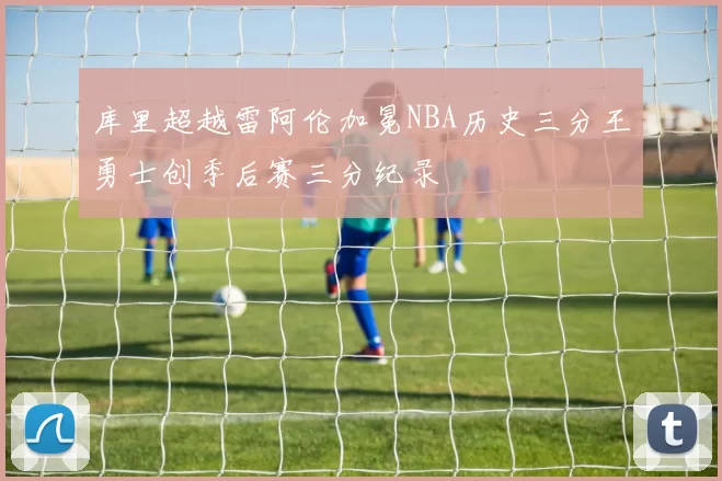 库里超越雷阿伦加冕NBA历史三分王勇士创季后赛三分纪录